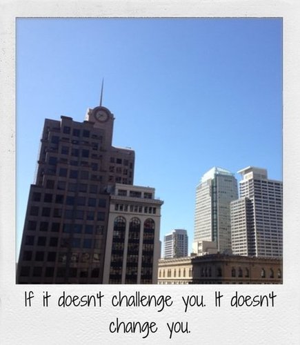If it doesn't challenge you. It doesn't change you.